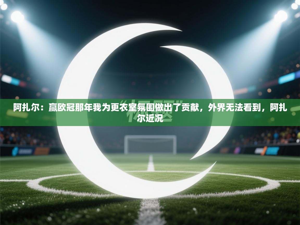 问鼎体育app官网入口-阿扎尔：赢欧冠那年我为更衣室氛围做出了贡献，外界无法看到，阿扎尔近况  第3张