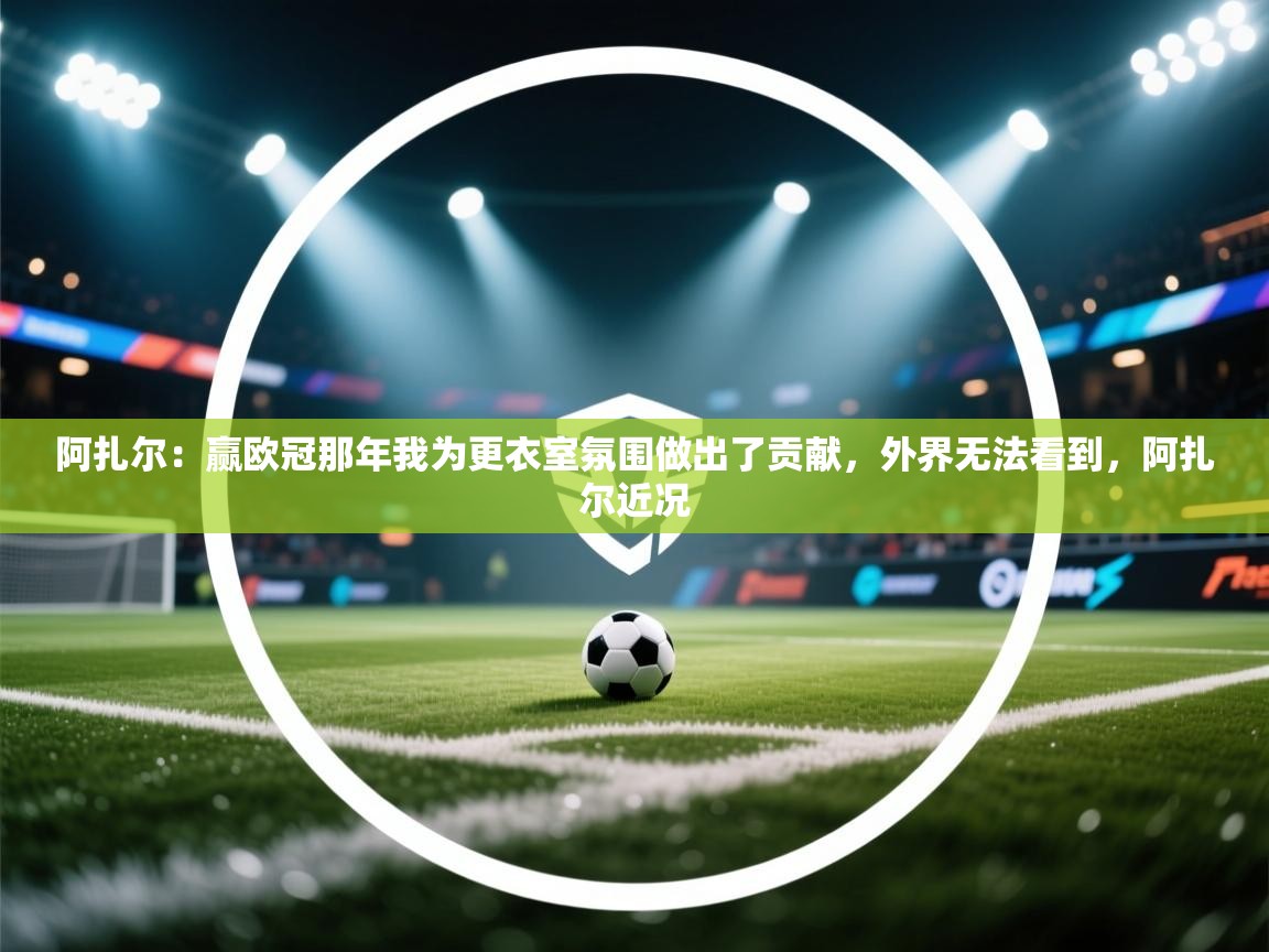 问鼎体育app官网入口-阿扎尔：赢欧冠那年我为更衣室氛围做出了贡献，外界无法看到，阿扎尔近况  第4张
