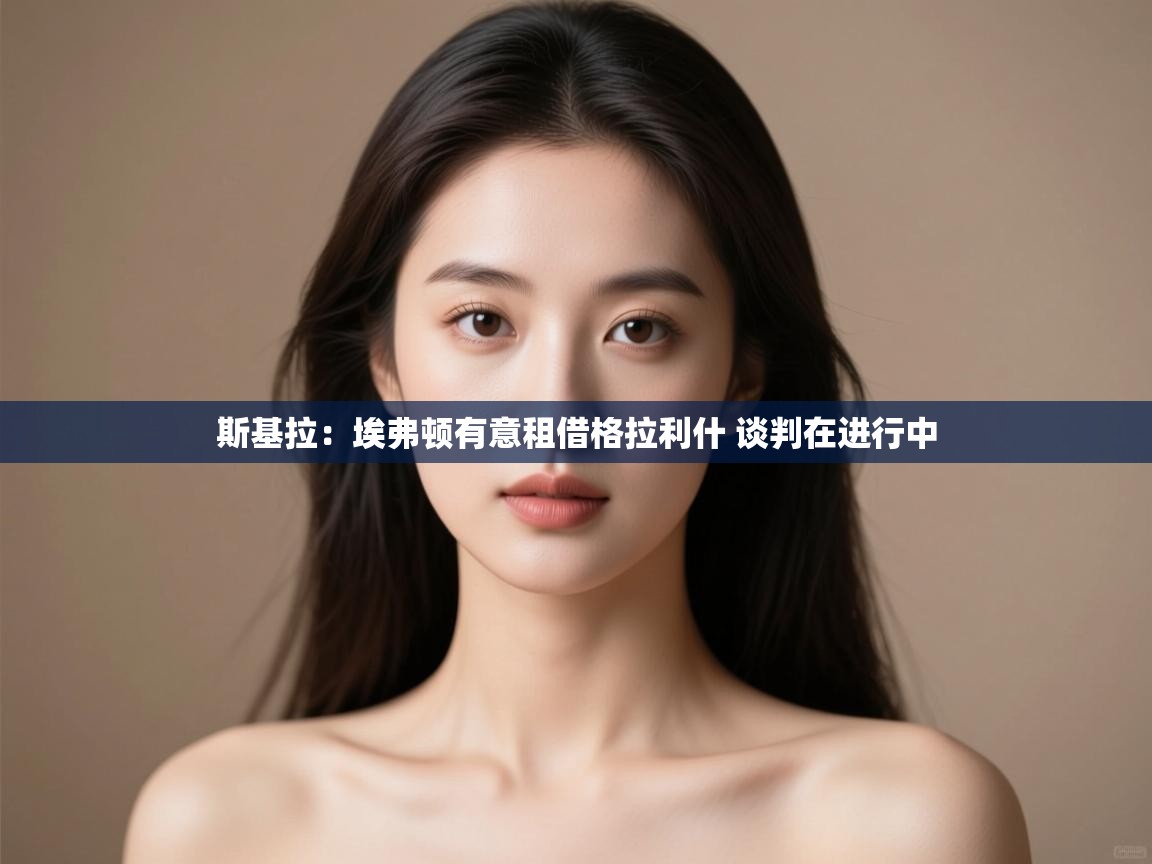 问鼎娱乐在线网址-斯基拉:埃弗顿有意租借格拉利什 谈判在进行中 第2张