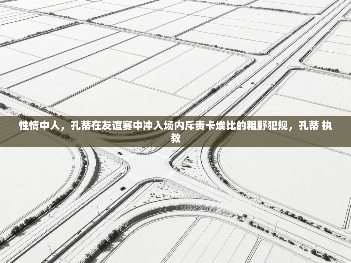 问鼎体育下载-性情中人，孔蒂在友谊赛中冲入场内斥责卡埃比的粗野犯规，孔蒂 执教  第3张