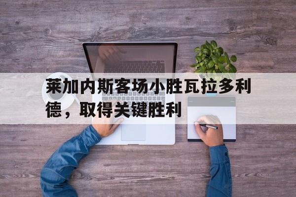德赢半导体-莱加内斯客场小胜瓦拉多利德，取得关键胜利的简单介绍